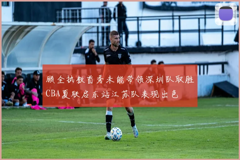顾全执教首秀未能带领深圳队取胜CBA夏联启东站江苏队表现出色