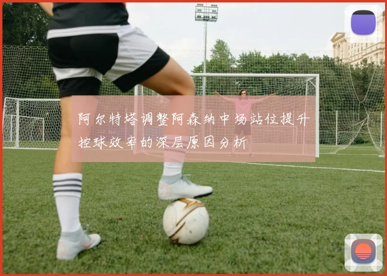 阿尔特塔调整阿森纳中场站位提升控球效率的深层原因分析